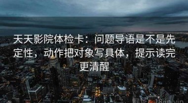 天天影院体检卡：问题导语是不是先定性，动作把对象写具体，提示读完更清醒