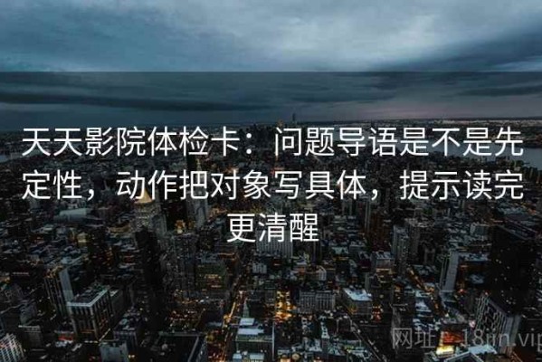 天天影院体检卡：问题导语是不是先定性，动作把对象写具体，提示读完更清醒