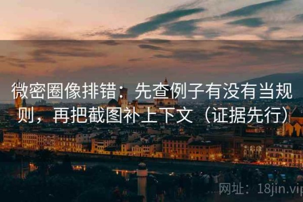 微密圈像排错：先查例子有没有当规则，再把截图补上下文（证据先行）