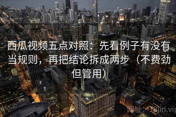 西瓜视频五点对照：先看例子有没有当规则，再把结论拆成两步（不费劲但管用）