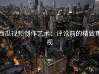 西瓜视频创作艺术：评论前的精致审视