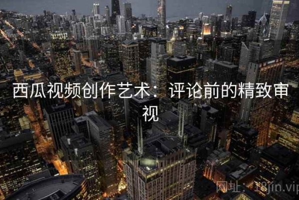 西瓜视频创作艺术：评论前的精致审视