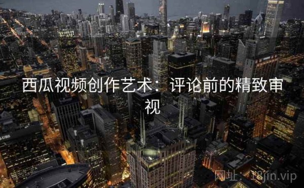 西瓜视频创作艺术：评论前的精致审视