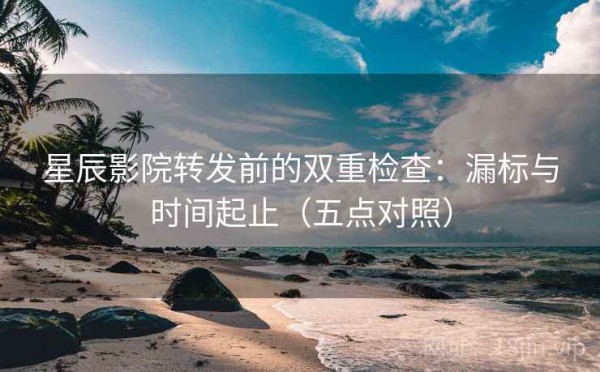 星辰影院转发前的双重检查：漏标与时间起止（五点对照）