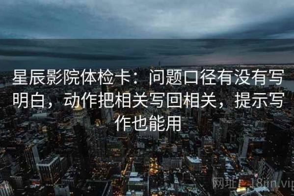星辰影院体检卡：问题口径有没有写明白，动作把相关写回相关，提示写作也能用