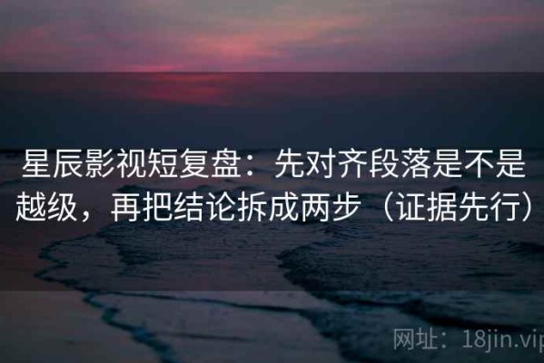 星辰影视短复盘：先对齐段落是不是越级，再把结论拆成两步（证据先行）