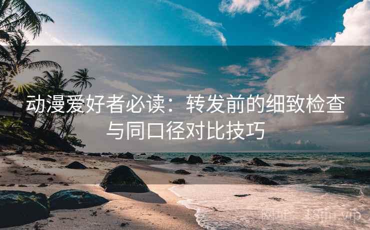 动漫爱好者必读：转发前的细致检查与同口径对比技巧
