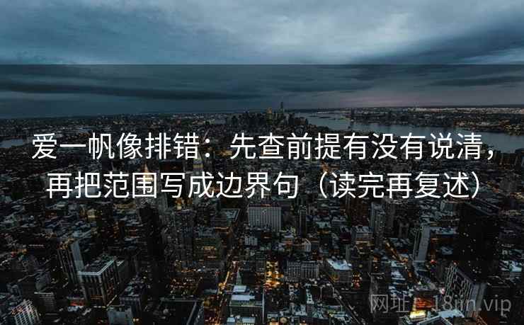 爱一帆像排错：先查前提有没有说清，再把范围写成边界句（读完再复述）
