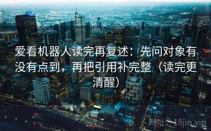 爱看机器人读完再复述：先问对象有没有点到，再把引用补完整（读完更清醒）