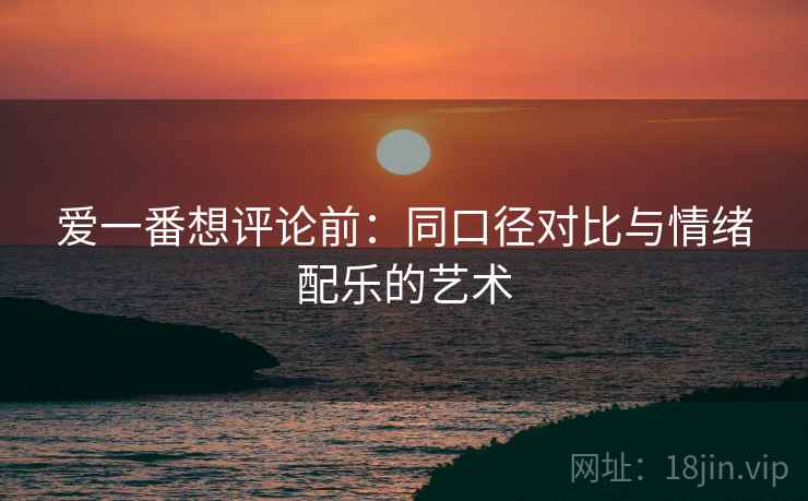 爱一番想评论前：同口径对比与情绪配乐的艺术