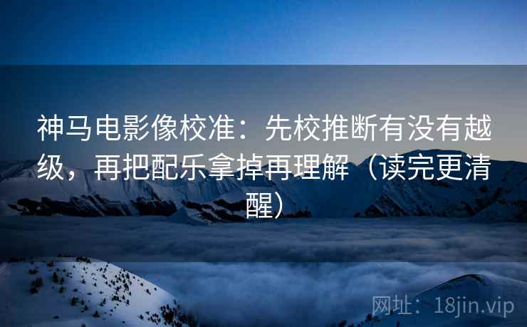 神马电影像校准：先校推断有没有越级，再把配乐拿掉再理解（读完更清醒）