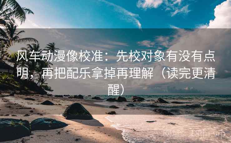 风车动漫像校准：先校对象有没有点明，再把配乐拿掉再理解（读完更清醒）
