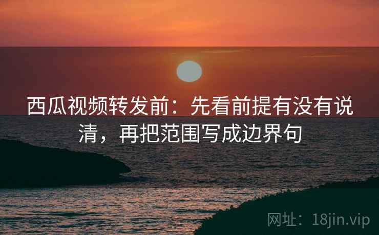 西瓜视频转发前：先看前提有没有说清，再把范围写成边界句