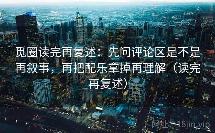 觅圈读完再复述：先问评论区是不是再叙事，再把配乐拿掉再理解（读完再复述）
