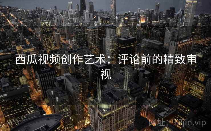 西瓜视频创作艺术：评论前的精致审视