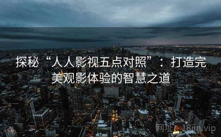 探秘“人人影视五点对照”：打造完美观影体验的智慧之道