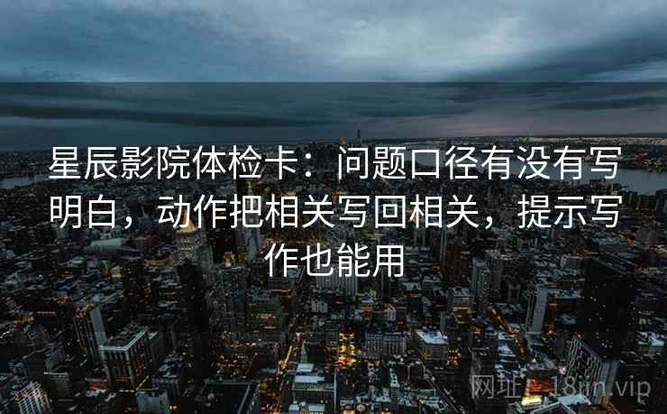星辰影院体检卡：问题口径有没有写明白，动作把相关写回相关，提示写作也能用