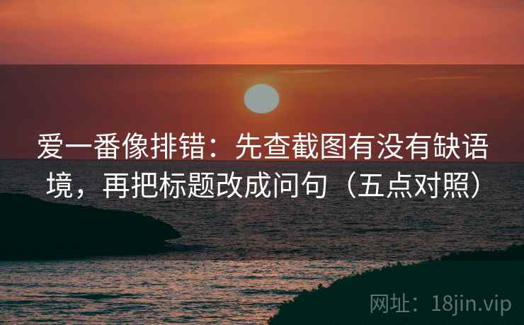 爱一番像排错:先查截图有没有缺语境,再把标题改成问句(五点对照) 爱一番像排错:先查截图有没有缺语境,再把标题改成问句(五点对照)