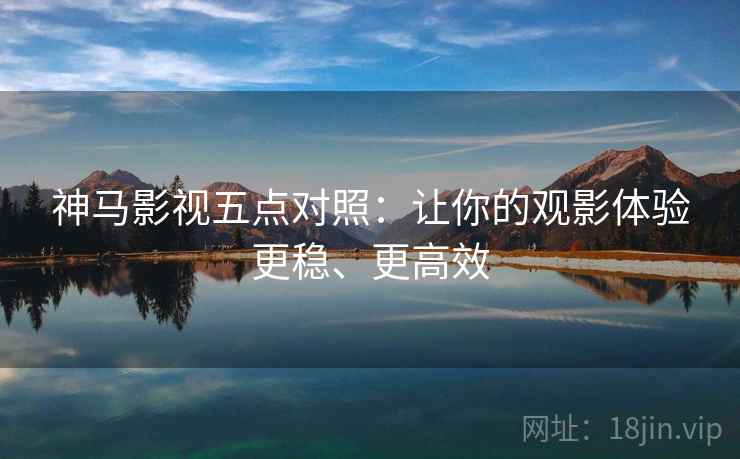 神马影视五点对照：让你的观影体验更稳、更高效