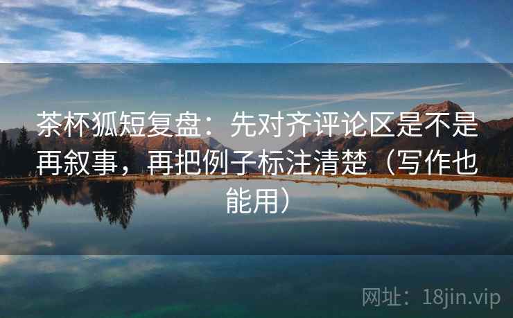 茶杯狐短复盘：先对齐评论区是不是再叙事，再把例子标注清楚（写作也能用）