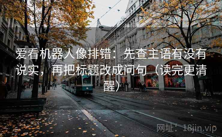 爱看机器人像排错：先查主语有没有说实，再把标题改成问句（读完更清醒）