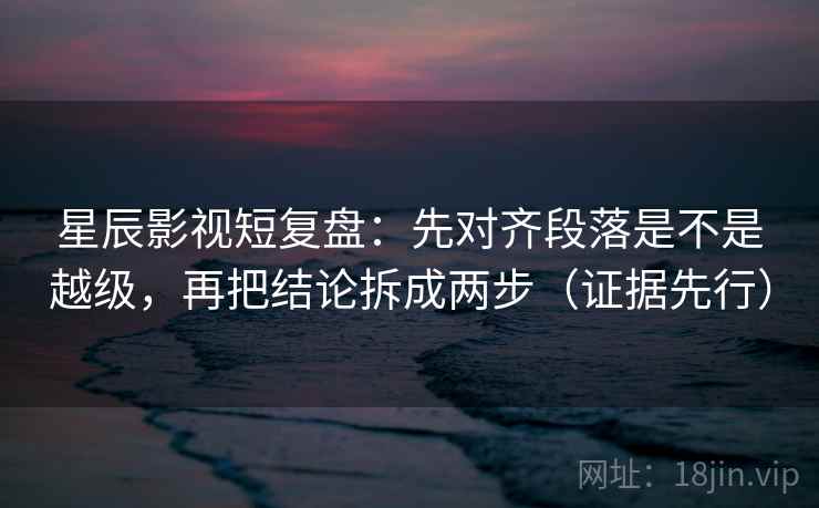 星辰影视短复盘：先对齐段落是不是越级，再把结论拆成两步（证据先行）