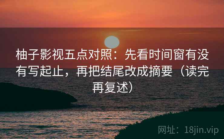 柚子影视五点对照：先看时间窗有没有写起止，再把结尾改成摘要（读完再复述）