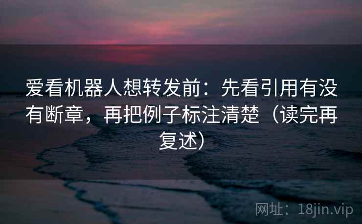 爱看机器人想转发前：先看引用有没有断章，再把例子标注清楚（读完再复述）