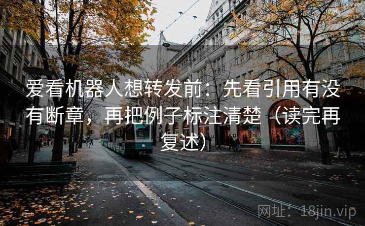 爱看机器人想转发前：先看引用有没有断章，再把例子标注清楚（读完再复述）