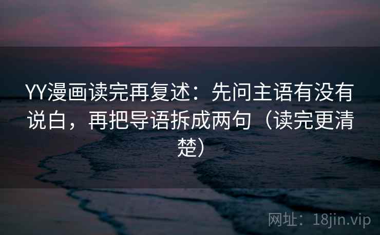 YY漫画读完再复述：先问主语有没有说白，再把导语拆成两句（读完更清楚）