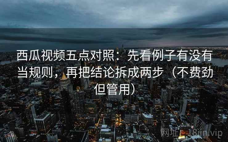 西瓜视频五点对照：先看例子有没有当规则，再把结论拆成两步（不费劲但管用）
