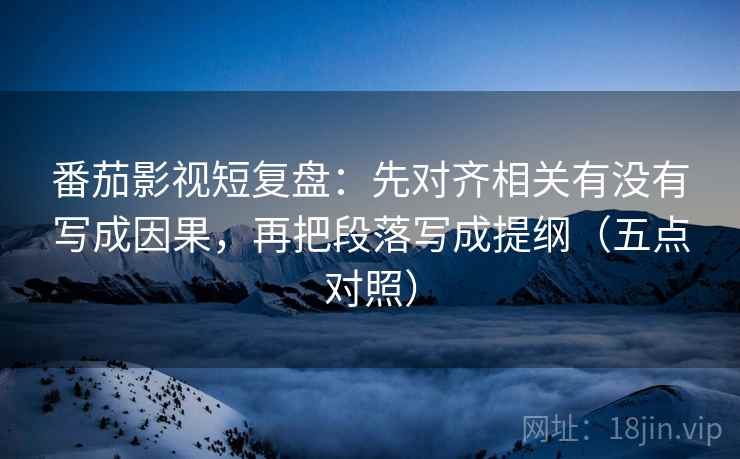 番茄影视短复盘:先对齐相关有没有写成因果,再把段落写成提纲(五点对照) 番茄影视短复盘:先对齐相关有没有写成因果,再把段落写成提纲(五点对照)
