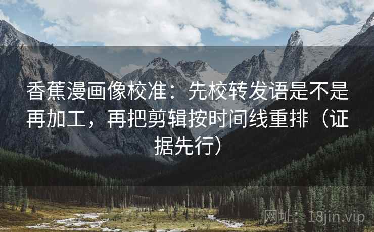 香蕉漫画像校准:先校转发语是不是再加工,再把剪辑按时间线重排(证据先行) 香蕉漫画像校准:先校转发语是不是再加工,再把剪辑按时间线重排(证据先行)