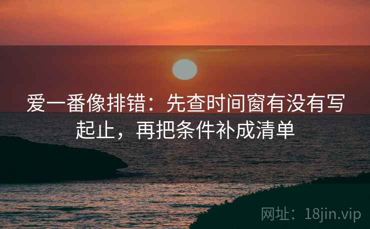 爱一番像排错:先查时间窗有没有写起止,再把条件补成清单 爱一番像排错:先查时间窗有没有写起止,再把条件补成清单