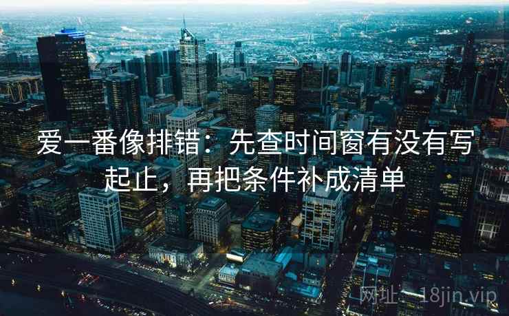 爱一番像排错:先查时间窗有没有写起止,再把条件补成清单 爱一番像排错:先查时间窗有没有写起止,再把条件补成清单