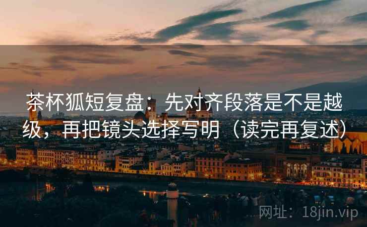 茶杯狐短复盘：先对齐段落是不是越级，再把镜头选择写明（读完再复述）