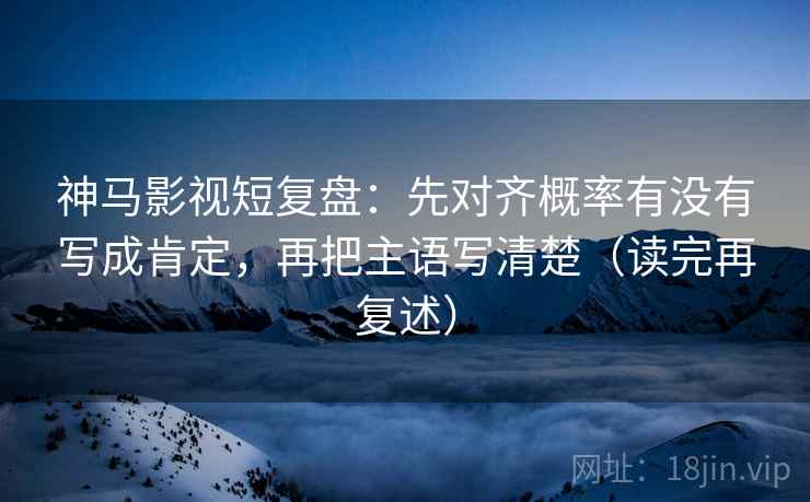 神马影视短复盘:先对齐概率有没有写成肯定,再把主语写清楚(读完再复述) 神马影视短复盘:先对齐概率有没有写成肯定,再把主语写清楚(读完再复述)