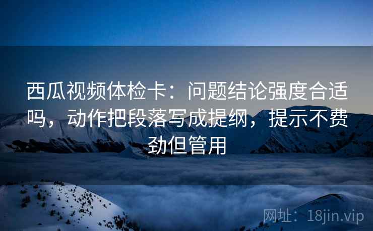 西瓜视频体检卡:问题结论强度合适吗,动作把段落写成提纲,提示不费劲但管用 西瓜视频体检卡:问题结论强度合适吗,动作把段落写成提纲,提示不费劲但管用