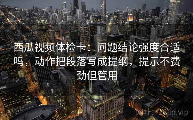 西瓜视频体检卡:问题结论强度合适吗,动作把段落写成提纲,提示不费劲但管用 西瓜视频体检卡:问题结论强度合适吗,动作把段落写成提纲,提示不费劲但管用
