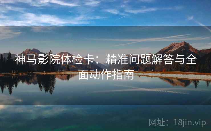 神马影院体检卡:精准问题解答与全面动作指南 神马影院体检卡:精准问题解答与全面动作指南